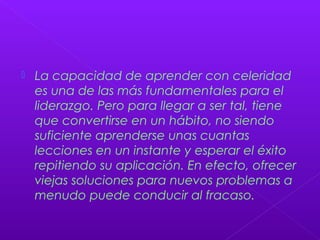  La capacidad de aprender con celeridad
es una de las más fundamentales para el
liderazgo. Pero para llegar a ser tal, tiene
que convertirse en un hábito, no siendo
suficiente aprenderse unas cuantas
lecciones en un instante y esperar el éxito
repitiendo su aplicación. En efecto, ofrecer
viejas soluciones para nuevos problemas a
menudo puede conducir al fracaso.
 