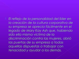  El reflejo de la personalidad del líder en
la creación de la cultura corporativa de
su empresa se aprecia fácilmente en el
legado de Mary Kay Ash que, habiendo
sido ella misma víctima de la
discriminación contra las mujeres, abrió
las puertas de su empresa a todas
aquellas dispuestas a trabajar con
tenacidad y ayudar a los demás.
 