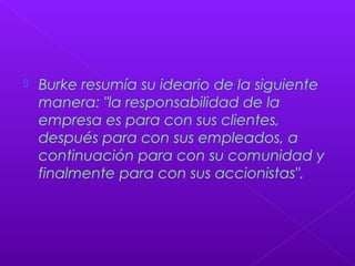  Burke resumía su ideario de la siguiente
manera: "la responsabilidad de la
empresa es para con sus clientes,
después para con sus empleados, a
continuación para con su comunidad y
finalmente para con sus accionistas".
 