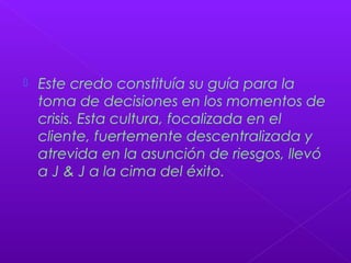  Este credo constituía su guía para la
toma de decisiones en los momentos de
crisis. Esta cultura, focalizada en el
cliente, fuertemente descentralizada y
atrevida en la asunción de riesgos, llevó
a J & J a la cima del éxito.
 