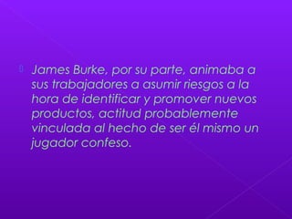  James Burke, por su parte, animaba a
sus trabajadores a asumir riesgos a la
hora de identificar y promover nuevos
productos, actitud probablemente
vinculada al hecho de ser él mismo un
jugador confeso.
 