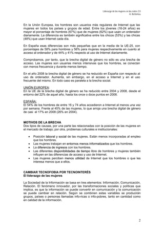Liderazgo de las mujeres en las redes 2.0
A. Bertomeu
En la Unión Europea, los hombres son usuarios más regulares de Internet que las
mujeres en todos los países y grupos de edad. Entre los jóvenes (16-24 años) es
mayor el porcentaje de hombres (67%) que de mujeres (62%) que usan un ordenador
diariamente. La diferencia es también significativa entre los chicos (53%) y las chicas
(48%) que usan Internet cada día.
En España esas diferencias son más pequeñas que en la media de la UE-25, con
porcentajes de 58% para hombres y 56% para mujeres respectivamente en cuanto al
acceso al ordenador y de 44% y 41% respecto al uso de Internet diariamente.
Comprobamos, por tanto, que la brecha digital de género no sólo es una brecha de
acceso. Las mujeres son usuarias menos intensivas que los hombres, se conectan
con menos frecuencia y durante menos tiempo.
En el año 2008 la brecha digital de género se ha reducido en España con respecto al
uso de ordenador. Aumenta, sin embargo, en el acceso a Internet y en el uso
frecuente del mismo. En todo caso es paralela a la brecha social.
UNIÓN EUROPEA:
En la UE de la brecha digital de género se ha reducido entre 2004 y 2008, desde el
entorno del 22% de aquel año, hasta los once o doce puntos en 2008.
ESPAÑA:
El 54% de los hombres de entre 16 y 74 años accedieron a Internet al menos una vez
por semana. Frente al 45% de las mujeres, lo que arroja una brecha digital de género
de casi el 17% en 2008 (26% en 2004).
MMOOTTIIVVOOSS DDEE LLAA BBRREECCHHAA
Dos tipos de causas, por una parte las relacionadas con la posición de las mujeres en
el mercado de trabajo; por otra, problemas culturales e institucionales:
• Posición llaabboorraall yy ssoocciiaall de las mujeres. Están menos incorporadas al empleo
que los hombres.
• Las mujeres trabajan en eennttoorrnnooss mmeennooss iinnffoorrmmaattiizzaaddooss que los hombres.
• La ddiiffeerreenncciiaa ddee iinnggrreessooss con los hombres.
• Las diferentes ddiissppoonniibbiilliiddaaddeess ddee ttiieemmppoo libre de hombres y mujeres también
influyen en las diferencias de acceso y uso de Internet.
• Las mujeres perciben mmeennooss uuttiilliiddaadd de Internet que los hombres o que les
interesa menos que a ellos.
CAMBIAR TECNOFOBIA POR TECNOINTERÉS
El liderazgo de las mujeres
La Sociedad de la Información se basa en tres elementos: Información, Comunicación,
Relación. El fenómeno innovador, por las transformaciones sociales y políticas que
implica, es que la información se puede convertir en comunicación y la comunicación
se puede cambiar en relación. Según se combinen estas variables se producirán
grupos, países o personas llamadas info-ricas o info-pobres, tanto en cantidad como
en calidad de la información.
2
 