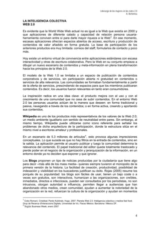 Liderazgo de las mujeres en las redes 2.0
A. Bertomeu
LA INTELIGENCIA COLECTIVA
WEB 2.0
Es evidente que la World Wide Web actual no es igual a la Web que existía en 2000 y
que aplicaciones de diferente calado y capacidad de relación persona usuaria-
herramienta conviven entre sí para darle mayor riqueza a la Web3
. En ese momento,
escasas aplicaciones ofrecían espacios abiertos de acceso, escritura y producción de
contenidos de valor añadido en forma gratuita. La base de participación de los
anteriores productos era muy limitada: correos del staff, formularios de contacto y poco
más.
Hoy existe un entorno virtual de convivencia entre aplicaciones estándares con escasa
interactividad y otras de escritura colaborativa. Pero la Web en su conjunto empieza a
dibujar un nuevo escenario de contenidos y meta-información en plena transformación
hacia los principios de la Web 2.0.
El modelo de la Web 1.0 se limitaba a un espacio de publicación de contenidos
corporativos y de servicios, sin participación abierta ni gratuidad en contenidos o
servicios de alta relevancia. Las comunidades se formaban fundamentalmente a partir
de la oferta de servicios, prescindiendo de espacios para que los miembros publicaran
contenidos. Es decir, los usuarios fueron relevantes en tanto eran consumidores.
La inspiración radica en una idea clave: el producto mejora con el uso y con el
crecimiento de una comunidad que no cesa de subir contenidos. En el entorno Web
2.0 las personas usuarias actúan de la manera que deseen: en forma tradicional y
pasiva, navegando a través de los contenidos; o en forma activa, creando y aportando
sus contenidos.
Wikipedia es uno de los productos más representativos de los valores de la Web 2.0;
un medio ambiente igualitario con sentido de neutralidad entre pares. Sin embargo, al
mismo tiempo, Wikipedia puede utilizarse como icono referente para señalar los
problemas de dicha arquitectura de la participación, donde la estructura sitúa en el
mismo nivel a escritores amateur y profesionales.
En un escenario de 5.3 millones de artículos4
, esto provoca algunas imprecisiones
conceptuales. Lo que sucede es que no hay filtros en la entrada de contenidos, sino en
la salida. La aplicación permite al usuario publicar y luego la comunidad determina la
relevancia del contenido. El papel tradicional del editor queda totalmente trastocado y
pierde poder en el negocio de la organización y jerarquización de la información, en un
entorno donde ya no deciden que exponer y que ignorar.
Los Blogs proponen un tipo de noticias producidas por la ciudadanía que tiene algo
para decir –más allá de los mass media– quienes siempre tuvieron el monopolio de la
primera versión de la historia. La facilidad de creación, productividad, posibilidad de
indexación y visibilidad en los buscadores justifican su éxito. Rojas (2005) resume los
porqués de su popularidad: los blogs son fáciles de usar, tienen un bajo coste o a
veces son gratuitos, son interactivos, humanizan a las organizaciones, son creíbles,
inmediatos, directos e infecciosos, pueden ser consultados por los periodistas, no son
intrusivos, otorgan autoridad e influencia, permiten llegar a audiencias que han
abandonado otros medios, crean comunidad, ayudan a aumentar la notoriedad de la
organización en la red, refuerzan la cultura de la organización y ayudan en momentos
3
Cobo Romaní, Cristóbal; Pardo Kuklinski, Hugo. 2007. Planeta Web 2.0. Inteligencia colectiva o medios fast food.
Grup de Recerca d'Interaccions Digitals, Universitat de Vic. Flacso México. Barcelona / México DF.
4
Según Business Week, enero 2007
4
 