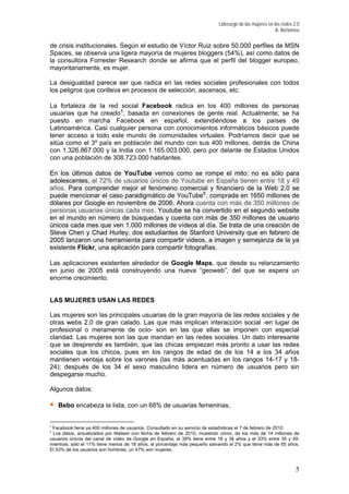Liderazgo de las mujeres en las redes 2.0
A. Bertomeu
de crisis institucionales. Según el estudio de Víctor Ruiz sobre 50.000 perfiles de MSN
Spaces, se observa una ligera mayoría de mujeres bloggers (54%), así como datos de
la consultora Forrester Research donde se afirma que el perfil del blogger europeo,
mayoritariamente, es mujer.
La desigualdad parece ser que radica en las redes sociales profesionales con todos
los peligros que conlleva en procesos de selección, ascensos, etc.
La fortaleza de la red social Facebook radica en los 400 millones de personas
usuarias que ha creado5
, basada en conexiones de gente real. Actualmente, se ha
puesto en marcha Facebook en español, extendiéndose a los países de
Latinoamérica. Casi cualquier persona con conocimientos informáticos básicos puede
tener acceso a todo este mundo de comunidades virtuales. Podríamos decir que se
sitúa como el 3º país en población del mundo con sus 400 millones, detrás de China
con 1.326.867.000 y la India con 1.165.003.000, pero por delante de Estados Unidos
con una población de 308.723.000 habitantes.
En los últimos datos de YouTube vemos como se rompe el mito: no es sólo para
adolescentes, el 72% de usuarios únicos de Youtube en España tienen entre 18 y 49
años. Para comprender mejor el fenómeno comercial y financiero de la Web 2.0 se
puede mencionar el caso paradigmático de YouTube6
, comprada en 1650 millones de
dólares por Google en noviembre de 2006. Ahora cuenta con más de 350 millones de
personas usuarias únicas cada mes. Youtube se ha convertido en el segundo website
en el mundo en número de búsquedas y cuenta con más de 350 millones de usuario
únicos cada mes que ven 1.000 millones de vídeos al día. Se trata de una creación de
Steve Chen y Chad Hurley, dos estudiantes de Stanford University que en febrero de
2005 lanzaron una herramienta para compartir videos, a imagen y semejanza de la ya
existente Flickr, una aplicación para compartir fotografías.
Las aplicaciones existentes alrededor de Google Maps, que desde su relanzamiento
en junio de 2005 está construyendo una nueva “geoweb”, del que se espera un
enorme crecimiento.
LAS MUJERES USAN LAS REDES
Las mujeres son las principales usuarias de la gran mayoría de las redes sociales y de
otras webs 2.0 de gran calado. Las que más implican interacción social -en lugar de
profesional o meramente de ocio- son en las que ellas se imponen con especial
claridad. Las mujeres son las que mandan en las redes sociales. Un dato interesante
que se desprende es también, que las chicas empiezan más pronto a usar las redes
sociales que los chicos, pues en los rangos de edad de de los 14 a los 34 años
mantienen ventaja sobre los varones (las más acentuadas en los rangos 14-17 y 18-
24); después de los 34 el sexo masculino lidera en número de usuarios pero sin
despegarse mucho.
Algunos datos:
Bebo encabeza la lista, con un 68% de usuarias femeninas,
5
Facebook tiene ya 400 millones de usuarios. Consultado en su servicio de estadísticas el 7 de febrero de 2010.
6
Los datos, actualizados por Nielsen con fecha de febrero de 2010, muestran cómo, de los más de 14 millones de
usuarios únicos del canal de vídeo de Google en España, el 39% tiene entre 18 y 34 años y el 33% entre 35 y 49;
mientras, sólo el 11% tiene menos de 18 años, el porcentaje más pequeño salvando el 2% que tiene más de 65 años.
El 53% de los usuarios son hombres, un 47% son mujeres.
5
 