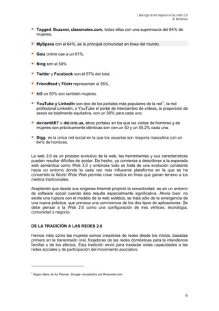 Liderazgo de las mujeres en las redes 2.0
A. Bertomeu
Tagged, Buzznet, classmates.com, todas ellas con una supremacía del 64% de
mujeres.
MySpace con el 64%, es la principal comunidad en línea del mundo.
Gaia online cae a un 61%,
Ning son el 59%
Twitter y Facebook son el 57% del total.
Friendfeed y Flickr representan el 55%,
hi5 un 55% son también mujeres.
YouTube y LinkedIn son dos de los portales más populares de la red7
, la red
profesional Linkedin, o YouTube el portal de intercambio de vídeos, la proporción de
sexos es totalmente equitativa, con un 50% para cada uno.
y dedeviantART o del.icio.us, otros portales en los que las visitas de hombres
mujeres son prácticamente idénticas son con un 50 y un 50,2% cada una.
Digg es la única red social en la que los usuarios son mayoría masculina con un
64% de hombres.
de la cada vez más influyente plataforma en la que se ha
ide Web permite crear medios en línea que ganan terreno a los
ebe pensar a la Web 2.0 como una configuración de tres vértices: tecnología,
omunidad y negocio.
sticas para la intendencia
miliar y de los afectos. Esta tradición sirvió para trasladar estas capacidades a las
La web 2.0 es un proceso evolutivo de la web, las herramientas y sus características
pueden resultar difíciles de acotar. De hecho, ya comienza a describirse a la esperada
web semántica como Web 3.0 y entonces todo se trata de una evolución constante
hacia un entorno don
onvertido la World Wc
medios tradicionales.
Aceptando que desde sus orígenes Internet propició la conectividad, es en un entorno
de software social cuando ésta resulta especialmente significativa. Ahora bien: no
existe una ruptura con el modelo de la web estática, se trata sólo de la emergencia de
una nueva práctica, que provoca una convivencia de los dos tipos de aplicaciones. Se
d
c
DE LA TRADICIÓN A LAS REDES 2.0
Hemos visto como las mujeres somos creadoras de redes desde los inicios, basadas
primero en la transmisión oral, forjadoras de las redes domé
fa
redes sociales y de participación del movimiento asociativo.
7
Según datos de Ad Planner -Google- recopilados por Briansolis.com.
6
 