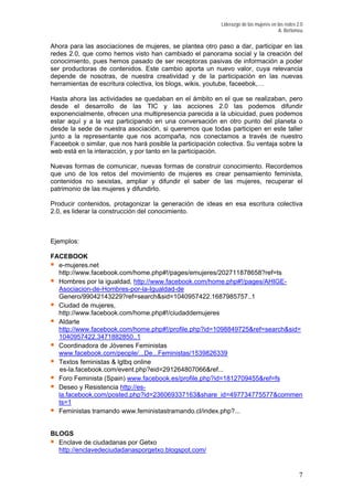 Liderazgo de las mujeres en las redes 2.0
A. Bertomeu
Ahora para las asociaciones de mujeres, se plantea otro paso a dar, participar en las
redes 2.0, que como hemos visto han cambiado el panorama social y la creación del
conocimiento, pues hemos pasado de ser receptoras pasivas de información a poder
er productoras de contenidos. Este cambio aporta un nuevo valor, cuya relevancia
as participen en este taller
nto a la representante que nos acompaña, nos conectamos a través de nuestro
formas de construir conocimiento. Recordemos
ue uno de los retos del movimiento de mujeres es crear pensamiento feminista,
roducir contenidos, protagonizar la generación de ideas en esa escritura colectiva
.0, es liderar la construcción del conocimiento.
8?ref=ts
#!/pages/AHIGE-
s
depende de nosotras, de nuestra creatividad y de la participación en las nuevas
herramientas de escritura colectiva, los blogs, wikis, youtube, faceebok,…
Hasta ahora las actividades se quedaban en el ámbito en el que se realizaban, pero
desde el desarrollo de las TIC y las acciones 2.0 las podemos difundir
exponencialmente, ofrecen una multipresencia parecida a la ubicuidad, pues podemos
estar aquí y a la vez participando en una conversación en otro punto del planeta o
desde la sede de nuestra asociación, si queremos que tod
ju
Faceebok o similar, que nos hará posible la participación colectiva. Su ventaja sobre la
web está en la interacción, y por tanto en la participación.
Nuevas formas de comunicar, nuevas
q
contenidos no sexistas, ampliar y difundir el saber de las mujeres, recuperar el
patrimonio de las mujeres y difundirlo.
P
2
Ejemplos:
FACEBOOK
e-mujeres.net
http://www.facebook.com/home.php#!/pages/emujeres/20271187865
Hombres por la igualdad, http://www.facebook.com/home.php
Asociacion-de-Hombres-por-la-Igualdad-de
Genero/99042143229?ref=search&sid=1040957422.1687985757..1
Ciudad de mujeres,
ciudaddemujereshttp://www.facebook.com/home.php#!/
Aldarte
p#!/profile.php?id=1098849725&ref=search&sid=http://www.facebook.com/home.ph
1040957422.3471882850..1
Coordinadora de Jóvenes Feministas
www.facebook.com/people/...De...Feministas/1539826339
facebook.com/event.php?eid=291264807066&ref...
9455&ref=fs
Textos feministas & lgtbq online
es-la.
Foro Feminista (Spain) www.facebook.es/profile.php?id=181270
Deseo y Resistencia http://es-
la.facebook.com/posted.php?id=236069337163&share_id=497734775577&commen
ts=1
Feministas tramando www.feministastramando.cl/index.php?...
BLOGS
Enclave de ciudadanas por Getxo
spot.com/http://enclavedeciudadanasporgetxo.blog
7
 