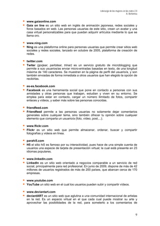 Liderazgo de las mujeres en las redes 2.0
A. Bertomeu
www.gaiaonline.com
.com
a online para personas usuarias que permite crear sitios web
Twiter (gorjear, parlotear, trinar) es un servicio gratuito de microblogging que
arios/as enviar micro-entradas basadas en texto, de una longitud
que trabajan, estudian y viven en su entorno. Se
estar en contacto, cargar un número ilimitado de fotos, compartir
Friendfeed permite a las personas usuarias no solamente dejar comentarios
lquier tema, sino también ofrecer tu opinión sobre cualquier
un sitio web que permite almacenar, ordenar, buscar y compartir
fotografías y videos en línea.
o por su interactividad, pues hace de una simple cuenta de
inkedIn es un sitio web orientado a negocios comparable a un servicio de red
ente para red profesional. En junio de 2009, dispone de más de 42
n el cual los usuarios pueden subir y compartir vídeos.
Gaia on line es un sitio web en inglés de animación japonesa, redes sociales y
foros basados en web. Las personas usuarias de este sitio, crean un avatar y una
casa virtual personalizables para que puedan adquirir artículos mediante lo que se
llama oro.
www.ning
Ning es una plataform
sociales y redes sociales, lanzado en octubre de 2005, plataforma de creación de
redes.
twitter.com
permite a sus usu
máxima de 140 caracteres. Se muestran en la página de perfil del usuario/a, y son
también enviadas de forma inmediata a otros usuarios que han elegido la opción de
recibirlas.
es-es.facebook.com
Facebook es una herramienta social que pone en contacto a personas con sus
amistades y otras personas
emplea para
enlaces y vídeos, y saber más sobre las personas conocidas.
friendfeed.com
generales sobre cua
elemento que comparta un usuario/a (foto, vídeo, post,...).
www.flickr.com
Flickr es
parahi5.com
H5 el sitio hi5 es famos
usuarios una especie de tarjeta de presentación virtual; la cual está presente en 23
idiomas populares.
www.linkedin.com
L
social, principalm
millones de usuarios registrados de más de 200 países, que abarcan cerca de 170
empresas.
www.youtube.com
YouTube un sitio web e
www.deviantart.com
deviantART es un sitio web que aglutina a una comunidad internacional de artistas
en la red. Es un espacio virtual en el que cada cual puede mostrar su arte y
aprovechar las posibilidades de la red, para someterlo a los comentarios de
9
 