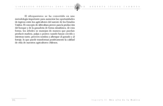 L I D E R A Z G O   F O R E S T A L   2 0 0 2 - 2 0 0 5     D R .   R O B E R T O              I P I N Z A        C A R M O N A




             El silvopastoreo se ha convertido en una
  metodología importante para aumentar las oportunidades
  de ingreso entre los agricultores del sureste de los Estados
  Unidos. El concepto de silvicultura provee para la producción
  del bosque y de la ganadería de forma simultánea, de esta
  forma, los árboles se manejan de manera que puedan
  producir madera, pulpa o postes cuando hayan crecido y
  mientras tanto, proveen sombra y albergue al ganado y al
  forraje, lo que puede transformar positivamente la calidad
  de vida de nuestros agricultores chilenos.




115                                                                        C a p í t u l o   I I :   M á s   a l l á   d e   l a   M a d e r a
 