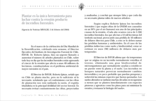 D R .       R O B E R T O             I P I N Z A          C A R M O N A   L I D E R A Z G O    F O R E S T A L    2 0 0 2 - 2 0 0 5




Plantar es la única herramienta para                                       y analizarlas, y concluir que siempre falta y que cada día
                                                                           es necesario plantar miles de nuevos árboles».
luchar contra la erosión producto
de incendios forestales                                                               Según explica Roberto Ipinza los incendios
                                                                           forestales ( que según cifras de la ONEMI son causados
(Agencia de Noticias MINAGRI, 5 de febrero del 2004)                       en un 99% por el ser humano) son una de las principales
                                                                           causas de la erosión, «Cada año ocurren cerca de 5.300
                                                                           incendios forestales, los que afectan a 53 mil hectáreas del
                                                                           territorio nacional, provocando una pérdida de 50 millones
                                                                           de dólares directos para Chile, a esto se le deben sumar
                                                                           las pérdidas humanas y ambientales. En el caso de las
         En el marco de la celebración del Día Mundial de                  pérdidas indirectas como suelo y biodiversidad, estas se
la Desertificación, celebrado esta semana, el Director                     estiman en unos 280 millones de dólares más por
Ejecutivo del Instituto de Investigación Forestal de Chile,                temporada».
INFOR, Dr. Roberto Ipinza, hizo un urgente llamado a
aumentar el número de árboles plantados en Chile, sobre                              El Director de INFOR afirma que «la temperatura
todo hoy en día que los incendios forestales están agravando               que se origina en un incendio normalmente esteriliza el
el cáncer de la erosión que afecta a unas 48 millones de                   terreno, eliminando una gran biodiversidad de
hectáreas, constituyéndose en el problema ambiental de                     microorganismos que normalmente ayudan a establecer
mayor extensión en el país.                                                un puente entre la planta y el suelo. Los incendios en
                                                                           bosques naturales provocan normalmente cambios
           El Director de INFOR, Roberto Ipinza, señaló que                irreversibles y es poco probable que puedan prosperar y
en Chile se planta mucho, pero no lo suficiente ni lo                      sobrevivir las mismas especies que fueron quemadas. Los
necesario, señalando que «el conformismo con las cifras                    suelos alterados se tardaran muchas décadas en recuperarse
de plantación nos está nublando la razón, el espíritu                      a menos que se planten inmediatamente con especies
triunfalista es la principal debilidad del sector forestal. Es             pioneras y agresivas como los pinos para así minimizar la
necesario revisar constantemente las cifras, proyectarlas                  erosión y restaurar la biología del suelo».

C a p í t u l o   I I :   M á s   a l l á   d e   l a   M a d e r a                                                                     134
 