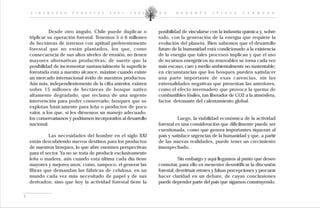 L I D E R A Z G O    F O R E S T A L   2 0 0 2 - 2 0 0 5     D R .    R O B E R T O      I P I N Z A     C A R M O N A




               Desde otro ángulo, Chile puede duplicar o         posibilidad de vincularse con la industria química y, sobre
    triplicar su operación forestal. Tenemos 5 ó 6 millones      todo, con la generación de la energía que requiere la
    de hectáreas de terrenos con aptitud preferentemente         evolución del planeta. Bien sabemos que el desarrollo
    forestal que no están plantados, los que, como               futuro de la humanidad está condicionado a la existencia
    consecuencia de sus altos niveles de erosión, no tienen      de la energía que tales procesos implican y que el uso
    mayores alternativas productivas; de suerte que la           de recursos energéticos no renovables se torna cada vez
    posibilidad de incrementar sustancialmente la superficie     más escaso, caro y medio ambientalmente no sustentable;
    forestada está a nuestro alcance, máxime cuando existe       en circunstancias que los bosques pueden satisfacer
    un mercado internacional ávido de nuestros productos.        una parte importante de esas carencias, sin las
    Aún más, independientemente de la cifra anterior, existen    externalidades negativas que presentan las anteriores,
    sobre 15 millones de hectáreas de bosque nativo              como el efecto invernadero que provoca la quema de
    altamente degradado, que reclama de una urgente              combustibles fósiles, tan liberador de CO2 a la atmósfera,
    intervención para poder conservarlo; bosques que se          factor detonante del calentamiento global.
    explotan básicamente para leña o productos de poco
    valor, a los que, si les diésemos un manejo adecuado,
    los conservaríamos y podríamos incorporarlos al desarrollo             Luego, la viabilidad económica de la actividad
    nacional.                                                    forestal es una consideración que difícilmente puede ser
                                                                 cuestionada, como que genera importantes riquezas al
              Las necesidades del hombre en el siglo XXI         país y satisface urgencias de la humanidad y que, a partir
    están descubriendo nuevos destinos para los productos        de las nuevas realidades, puede tener un crecimiento
    de nuestros bosques, lo que abre enormes perspectivas        insospechado.
    para el sector. Ya no se trata de producir exclusivamente
    leña o madera, aún cuando esta última cada día tiene                    Sin embargo y aquí llegamos al punto que deseo
    mayores y mejores usos; como, tampoco, el generar las        connotar, para ello es menester desmitificar la discusión
    fibras que demandan las fábricas de celulosa, en un          forestal, desvirtuar errores y falsas percepciones y procurar
    mundo cada vez más necesitado de papel y de sus              hacer claridad en un debate, de cuyas conclusiones
    derivados; sino que hoy la actividad forestal tiene la       puede depender parte del país que sigamos construyendo.


3
 