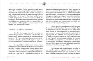 L I D E R A Z G O   F O R E S T A L   2 0 0 2 - 2 0 0 5    D R .    R O B E R T O               I P I N Z A        C A R M O N A




  plazos más extendidos. Ciertos aspectos del ciclo hídrico      mayor gracias a estos instrumentos. Ahora tenemos un
  se pueden constatar muy rápidamente, mientras que              mejor conocimiento de los impactos perjudiciales que
  aspectos de la regulación del clima pueden durar siglos o      hemos provocado sobre los servicios ambientales; también
  más. La mayoría de la gente da por sentado los servicios       tenemos un mejor conocimiento en cómo prevenir y mitigar
  ambientales, y no piensan en ellos hasta que los hemos         los impactos negativos y en algunos casos cómo restablecer
  perdido. Si perdemos un servicio como resultado de             los servicios ambientales. En un futuro cercano, habrá
  actividades que tienen consecuencias en el corto plazo es      mayores avances en otras tecnologías como la transgénesis
  más fácil entender la relación causa-efecto y movilizar a la   y la nanotecnología, que se desarrollan más rápido que
  gente (opinión pública, políticos, empresas y líderes de       nuestro conocimiento de los impactos.
  opinión) para proteger este servicio.
                                                                           El concepto de «externalización» viene de la ciencia
                                                                 de la economía, identificado por el economista inglés Pigou
  Amenazas a los servicios ambientales                           en las primeras décadas del Siglo XX. Se refiere a los
                                                                 impactos que no son considerados en la evaluación del
           Hay dos razones por las cuales los servicios          uso de recursos porque no tienen una influencia directa en
  ambientales pueden ser amenazados o degradados. La             el protagonista de la actividad, sino un impacto en lo demás,
  primera es por la técnica, es decir por la falta de buenas     ya sea en forma directa o indirecta. Por ejemplo, en el caso
  prácticas o de conocimientos de las consecuencias de           de usar el agua de un río para limpiar máquinas de asperjado
  nuestras actividades, y en segundo lugar, los aspectos         de herbicidas de un agricultor. La contaminación del río no
  socio-económicos o la externalización de los impactos.         va a perjudicar al agricultor mismo pero sí a todos los
                                                                 ubicados del río abajo, incluyendo la flora y la fauna y los
            La capacidad de cambiar nuestro entorno avanza       usuarios que suelen usar el agua del río.
  más rápido que el conocimiento de los impactos provocados
  por estos cambios. Durante todo el siglo pasado hubo                    Otro ejemplo es la actividad minera río arriba. Es
  enormes avances en el uso de maquinaria pesada,                una actividad que tiene impactos positivos económicos
  motosierras, sistemas agrícolas y en los productos químicos,   para los propietarios de la mina, por lo menos en corto
  es decir, la capacidad de cambiar nuestro entorno fue          plazo. Los impactos negativos como la erosión y el acarreo


141                                                                         C a p í t u l o   I I :   M á s   a l l á   d e   l a   M a d e r a
 