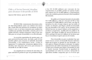 L I D E R A Z G O     F O R E S T A L       2 0 0 2 - 2 0 0 5   D R .    R O B E R T O       I P I N Z A         C A R M O N A




     Chile y el Sector Forestal, desafíos                            a los US $3.400 millones por concepto de las
                                                                     exportaciones en el 2004, pueden ser apenas el piso
     para alcanzar el desarrollo al 2010                             para superar los US $5.000 millones y posicionarnos
                                                                     como una verdadera potencia forestal a nivel mundial al
     (Agencia Chile Noticias, agosto del 2005)
                                                                     Bicentenario.

                                                                               En políticas de fomento forestal se ha invertido
                                                                     US $ 360 millones y sólo por concepto de IVA se han
                                                                     recaudado US $1600 millones, por lo tanto, este tipo de
               El 2010 Chile conmemorará doscientos años             iniciativas ha sido el mejor negocio que ha tenido el
     de vida independiente, junto con celebrar este nuevo            estado, no obstante, para llegar a niveles de desarrollo
     hito, el país debe dar muestras de crecimiento en varios        hay que intensificar este apoyo. En los próximos años
     frentes y este es un buen momento para analizar los             deberá hacerse un mayor énfasis en los pequeños y
     cambios que permitan desarrollar a nuestro país en el           medianos propietarios, modificando las políticas de
     ámbito forestal y debatir seriamente sobre lo que nos           fomento para llegar al millón de nuevas hectáreas al
     falta para ser un país desarrollado en su Bicentenario.         2010 y proteger los más de 6 millones de hectáreas que
                                                                     hoy se encuentran en grave proceso de erosión.
              La vocación exportadora de nuestro país y su
     gran potencial forestal serán, sin duda, parte de los                    Para desarrollar un país en plenitud, hay que
     grandes pilares para alcanzar el anhelado desarrollo            sumar nuevos actores al desarrollo forestal, debemos
     sustentable a esa emblemática fecha. ¿Cómo lo                   lograr que la gente se apropie de este desarrollo y en
     lograremos? A continuación revisaremos algunos de los           este aspecto, el futuro de la pyme es relevante. Se requiere
     desafíos más relevantes del sector para alcanzar el             urgentemente del redireccionamiento de instrumentos
     desarrollo de un Chile de futuro.                               creados por el Estado para lograr el desarrollo de todo
                                                                     el cluster forestal, fortaleciendo la igualdad de
              La conquista de un centenar de mercados y la           oportunidades de todos los sectores, incluyendo la
     gran variedad de productos que nos permitieron llegar           agricultura familiar campesina que es el sector que


21                                                                                           C a p í t u l o   I :   V e t a   F o r e s t a l
 