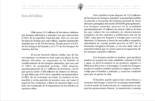 D R .   R O B E R T O    I P I N Z A   C A R M O N A        L I D E R A Z G O   F O R E S T A L   2 0 0 2 - 2 0 0 5




Nota del Editor                                                       Pero también el país dispone de 13,4 millones
                                                            de hectáreas de bosques naturales, la propiedad también
                                                            es privada a excepción del sistema nacional de áreas
                                                            silvestres protegidas del estado (SNASPE) principalmente.
                                                            Los bosques naturales proveen en la actualidad
                                                            aproximadamente 12 millones de metros cúbicos de leña
         Chile posee 15.5 millones de hectáreas cubiertas   los que cubren las necesidades de abastecimiento
por bosques plantados y naturales, los que representan      energético de las ciudades y poblaciones del sur de
el 20% de la superficie total del país. Esto es casi una    Chile, calor para los hogares y energía para cocer los
hectárea de bosque por cada chileno, superior al promedio   alimentos. La biomasa a través de una política energética
mundial que es de 0,6 hectáreas. El país posee el 0,4%      subsidiaria de estado podría proveer el 20% de la
de los bosques del mundo y el 1,7% de los bosques de        demanda energética del país, y con esto darle valor al
América del Sur.                                            material residual que se extrae para la recuperación de
                                                            los bosques naturales chilenos.
         El sector forestal chileno exhibe uno de los
crecimientos económicos más espectaculares de las                    Los bosques producen madera, para producir
últimas décadas, su expansión se ha debido al               madera se requiere luz solar, anhídrido carbónico (CO2)
establecimiento de los bosques plantados, que son casi      y agua, es decir la madera es un producto orgánico a
el 100% de propiedad privada. Chile dispone                 diferencia del acero y el hormigón. Cuando los bosques
aproximadamente de 2.1 millones de hectáreas, con lo        producen madera también producen oxigeno, sombra,
que genera sobre 3.500 millones de dólares en divisas.      cobijo para el hombre y animales, y crean las condición
Lo que indica que el 3% de la superficie nacional produce   para que se genere la vida.
el 98% de la economía sectorial. La madera en los
muebles y en las paredes de nuestra casa, así como el                El hombre puede aprovechar estos bienes y
papel de los cuadernos y libros de nuestros hijos es el     servicios del bosque a través de su manejo sustentable,
más vivo testimonio de la importancia de los árboles en     es decir usarlo de forma tal que no comprometa su uso
nuestras vidas.                                             para las generaciones futuras. La mantención y manejo


                                                                                                                        i
 
