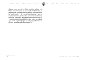 L I D E R A Z G O    F O R E S T A L   2 0 0 2 - 2 0 0 5     D R .   R O B E R T O    I P I N Z A         C A R M O N A




     Al igual como sucedió en Chile con Pino radiata, con
     Nitens presenciaremos un proceso de conformación de
     un patrimonio forestal de mayor valor, que indudablemente
     ha tenido en la I + D a su principal aliada, y que lo
     continuara siendo gracias a los nuevos desarrollos en el
     campo de la genética, silvicultura, tecnologías de cosecha
     y transformación industrial, todos los cuales permitirán
      que esta especie juegue un rol preponderante en
     nuestro desarrollo forestal del siglo 21.




49                                                                                    C a p í t u l o   I :   V e t a   F o r e s t a l
 