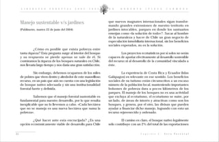 L I D E R A Z G O     F O R E S T A L       2 0 0 2 - 2 0 0 5   D R .    R O B E R T O      I P I N Z A         C A R M O N A




     Manejo sustentable v/s jardines                                 que nuevos magnates internacionales sigan transfor-
                                                                     mando grandes extensiones de nuestro territorio en
     (Publimetro, martes 22 de junio del 2004)                       jardines intocables, parques en donde los santuarios
                                                                     emerjan como «la solución de todo»?. Sacar al hombre
                                                                     de la naturaleza y hacer de Chile un gran negocio de
                                                                     especulación inmobiliaria internacional, sin los beneficios
                                                                     sociales esperados, no es la solución.
               ¿Cómo es posible que exista pobreza entre
     tanta riqueza? Esta pregunta surge al interior del bosque                Los proyectos ecoturísticos por sí solos no serán
     y su respuesta se pierde apenas se sale de él. Si               capaces de aportar efectivamente al desarrollo sostenible
     contáramos la riqueza de los bosques naturales en Chile,        del recurso ni al desarrollo de la comunidad vinculada a
     nos llevaría largo tiempo y nos daría una gran satisfacción.    éste.

               Sin embargo, debemos ocuparnos de los miles                    La experiencia de Costa Rica y Ecuador (Islas
     de pobres que viven dentro y alrededor de este maravilloso      Galápagos) es relevante en ese sentido. Los beneficios
     recurso, en un país que aún no cuenta con una legislación       sociales de su turismo están circunscritos a un escaso
     de bosque nativo adecuada y sin una institucionalidad           número de la población local, manteniendo importantes
     forestal fuerte y definida.                                     bolsones de pobreza dura a pocos kilómetros de los
                                                                     parques. El manejo de los bosques no es una actividad
              Sabemos que el manejo forestal sustentable es          que excluya al ecoturismo, el ecoturismo se nutre, por
     fundamental para nuestro desarrollo, por lo que resulta         un lado, de áreas de interés y atractivas como son los
     inexplicable que no lo llevemos a cabo. «Cada hectárea          bosques, y genera, por el otro, las divisas que pueden
     que no se maneja es una nueva hectárea que suma la              ayudar a financiar dicho manejo, logrando con esto un
     pobreza».                                                       recurso rejuvenecido y ordenado.

             ¿Qué hacer ante esta encrucijada? ¿Es una                        El camino es claro, el bosque nativo legalmente
     opción económicamente viable de desarrollo para Chile           sólo contribuye con un 2% del total de las exportaciones


61                                                                                          C a p í t u l o   I :   V e t a   F o r e s t a l
 