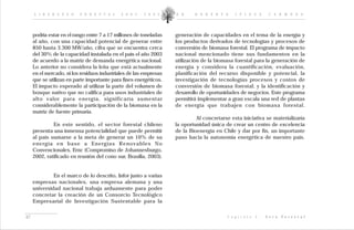 L I D E R A Z G O    F O R E S T A L    2 0 0 2 - 2 0 0 5     D R .   R O B E R T O       I P I N Z A         C A R M O N A




     podría estar en el rango entre 7 a 17 millones de toneladas   generación de capacidades en el tema de la energía y
     al año, con una capacidad potencial de generar entre          los productos derivados de tecnologías y procesos de
     850 hasta 3.300 MW/año, cifra que se encuentra cerca          conversión de biomasa forestal. El programa de impacto
     del 30% de la capacidad instalada en el país el año 2003      nacional mencionado tiene sus fundamentos en la
     de acuerdo a la matriz de demanda energética nacional.        utilización de la biomasa forestal para la generación de
     Lo anterior no considera la leña que está actualmente         energía y considera la cuantificación, evaluación,
     en el mercado, ni los residuos industriales de las empresas   planificación del recurso disponible y potencial, la
     que se utilizan en parte importante para fines energéticos.   investigación de tecnologías procesos y costos de
     El impacto esperado al utilizar la parte del volumen de       conversión de biomasa forestal; y la identificación y
     bosque nativo que no califica para usos industriales de       desarrollo de oportunidades de negocios. Este programa
     alto valor para energía, significaría aumentar                permitirá implementar a gran escala una red de plantas
     considerablemente la participación de la biomasa en la        de energía que trabajen con biomasa forestal.
     matriz de fuente primaria.
                                                                            Al concretarse esta iniciativa se materializaría
              En este sentido, el sector forestal chileno          la oportunidad única de crear un centro de excelencia
     presenta una inmensa potencialidad que puede permitir         de la Bioenergía en Chile y dar por fin, un importante
     al país sumarse a la meta de generar un 10% de su             paso hacia la autonomía energética de nuestro país.
     energía en base a Energías Renovables No
     Convencionales, Ernc (Compromiso de Johannesburgo,
     2002, ratificado en reunión del cono sur, Brasilia, 2003).


              En el marco de lo descrito, Infor junto a varias
     empresas nacionales, una empresa alemana y una
     universidad nacional trabaja arduamente para poder
     concretar la creación de un Consorcio Tecnológico
     Empresarial de Investigación Sustentable para la


67                                                                                        C a p í t u l o   I :   V e t a   F o r e s t a l
 