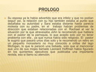 prologoSu esposa ya le había advertido que era infeliz y que no podían seguir así, la relación con su hijo también estaba al punto que desafiaba su autoridad y Sara estaba distante hasta parecía molesta con su padre, en el  trabajo habían problemas de dirección que estaban relacionadas con el. Rachael al ver la situación por la que atravesaba John le recomendó que hablara con el pastor de la parroquia, lo que acepto solo por no tener problema con ella , ya que nunca había sido religioso. El  pastor le sugirió que pasara unos días solo y le recomendó un retiro en un pequeño monasterio no muy conocido a orillas del lago Michigan, lo que le pareció una bobada, solo que al mencionar que uno de sus mojes llamado Leonard Hoffman había figurado en los quinientos ejecutivos que publicaba una importante revista, eso si llamo su atención.