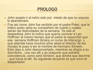 PrologoJohn acepto ir al retiro solo por  miedo de que su esposa lo abandonara.Fue así como John fue recibido por el padre Peter, que le indico quien seria su compañero de cuarto y cuales serian las festividades de la semana. Ya casi al despedirse John le indico que quería conocer a Len Hoffman al mismo tiempo que el padre le respondió que esa  semana Hoffman dictara un curso de liderazgo  y que además hace muchos años abad el director de los monjes le puso a len el nombre de hermano Simeón. Esto dejo a John desconcertado, mientras se dirigía a su dormitorio , una vez allí y se pregunto que extraña coincidencia, como será Simeón, que tendrá que decirme , que hacia el allí. Su siguiente recuerdo es que sonó el despertador. 