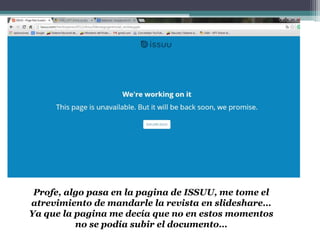 Profe, algo pasa en la pagina de ISSUU, me tome el
atrevimiento de mandarle la revista en slideshare…
Ya que la pagina me decía que no en estos momentos
no se podía subir el documento…
 