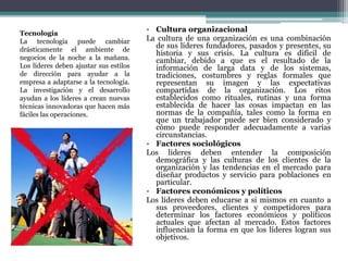 • Cultura organizacional
La cultura de una organización es una combinación
de sus líderes fundadores, pasados y presentes, su
historia y sus crisis. La cultura es difícil de
cambiar, debido a que es el resultado de la
información de larga data y de los sistemas,
tradiciones, costumbres y reglas formales que
representan su imagen y las expectativas
compartidas de la organización. Los ritos
establecidos como rituales, rutinas y una forma
establecida de hacer las cosas impactan en las
normas de la compañía, tales como la forma en
que un trabajador puede ser bien considerado y
cómo puede responder adecuadamente a varias
circunstancias.
• Factores sociológicos
Los líderes deben entender la composición
demográfica y las culturas de los clientes de la
organización y las tendencias en el mercado para
diseñar productos y servicio para poblaciones en
particular.
• Factores económicos y políticos
Los líderes deben educarse a si mismos en cuanto a
sus proveedores, clientes y competidores para
determinar los factores económicos y políticos
actuales que afectan al mercado. Estos factores
influencian la forma en que los líderes logran sus
objetivos.
Tecnología
La tecnología puede cambiar
drásticamente el ambiente de
negocios de la noche a la mañana.
Los líderes deben ajustar sus estilos
de dirección para ayudar a la
empresa a adaptarse a la tecnología.
La investigación y el desarrollo
ayudan a los líderes a crean nuevas
técnicas innovadoras que hacen más
fáciles las operaciones.
 