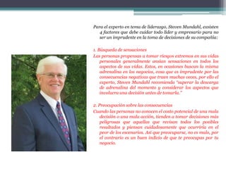 Para el experto en tema de liderazgo, Steven Mundahl, exsisten
4 factores que debe cuidar todo líder y empresario para no
ser un imprudente en la toma de decisiones de su compañía:
1. Búsqueda de sensaciones
Las personas propensas a tomar riesgos extremos en sus vidas
personales generalmente ansían sensaciones en todos los
aspectos de sus vidas. Estos, en ocasiones buscan la misma
adrenalina en los negocios, cosa que es imprudente por las
consecuencias negativas que traen muchas veces, por ello el
experto, Steven Mundahl recomienda “superar la descarga
de adrenalina del momento y considerar los aspectos que
involucra una decisión antes de tomarla.”
2. Preocupación sobre las consecuencias
Cuando las personas no conocen el costo potencial de una mala
decisión o una mala acción, tienden a tomar decisiones más
peligrosas que aquellas que revisan todos los posibles
resultados y piensan cuidadosamente que ocurriría en el
peor de los escenarios. Así que preocuparse, no es malo, por
el contrario es un buen indicio de que te preocupas por tu
negocio.
 
