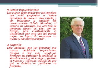 3. Actuar impulsivamente
Los que se dejan llevar por los impulsos
son más propensos a tomar
decisiones de manera más rápida y
sin investigar y analizar las
consecuencias. Señala Mundahl, el
experto en liderazgo, que este tipo de
personas siguen un plan por un
tiempo, pero eventualmente lo
abandonan por una que les parece
mejor, en lugar de conservar en
mente el panorama general”.
4. Negación
Dice Mundahl que las personas que
toman decisiones imprudentes,
tienden a ser más negativos.
Prefieren no enfrentar la realidad de
sus elecciones; y en su lugar, ignoran
el fracaso e inventan excusas de por
qué la decisión en particular no
funcionó.
 
