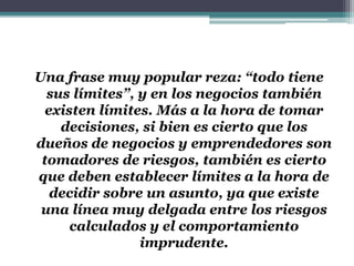 Una frase muy popular reza: “todo tiene
sus límites”, y en los negocios también
existen límites. Más a la hora de tomar
decisiones, si bien es cierto que los
dueños de negocios y emprendedores son
tomadores de riesgos, también es cierto
que deben establecer límites a la hora de
decidir sobre un asunto, ya que existe
una línea muy delgada entre los riesgos
calculados y el comportamiento
imprudente.
 