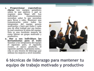 6 técnicas de liderazgo para mantener tu
equipo de trabajo motivado y productivo
1. Proporcionar expectativas
claras Los equipos ganadores
saben lo que quieren y qué se
requiere para llegar allí. Los
individuos constantemente
necesitan saber lo que necesitan
para llevar a cabo. Mantener una
comunicación entre todos los
integrantes del equipo genera
motivación y hará que todos y cada
uno de ellos trabaje por sus metas,
lo cual construye la meta del equipo.
Esta es una excelente manera de
como liderar un grupo motivado y
productivo.
2. Dar a sus individuos las
herramientas para el éxito
Enseñar a los integrantes del equipo
el siguiente paso, el siguiente
evento, el nuevo producto, el
siguiente partido, la próxima meta...
esta es una técnica de liderazgo que
utilizan los mejores a nivel mundial.
 