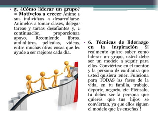 • 5. ¿Cómo liderar un grupo?
= Motívelos a crecer Anime a
sus individuos a desarrollarse.
Anímelos a tomar clases, delegar
tareas y tareas desafiantes y, a
continuación, proporcionan
apoyo. Recomiende libros,
audiolibros, películas, videos,
entre muchas otras cosas que les
ayude a ser mejores cada día.
• 6. Técnicas de liderazgo
en la inspiración Si
realmente quiere saber como
liderar un grupo, usted debe
ser un modelo a seguir para
ellos. Conviértase en el mentor
y la persona de confianza que
usted quisiera tener. Funciona
para TODAS las fases de la
vida, en tu familia, trabajo,
deporte, negocio, etc. Piénsalo,
tu debes ser la persona que
quieres que tus hijos se
conviertan, ya que ellos siguen
el modelo que les enseñas!!
 