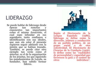 LIDERAZGO
Se puede hablar de liderazgo desde
épocas tan remotas y
exponentes tan importantes
como el mismo Jesucristo, el
cual supo infundar en sus
seguidores tanta confianza e
identificación con sus ideales,
que aun sin estar él presente
supieron seguir adelante con la
misión que se habían trazado.
También, se puede citar otro
ejemplo tan verás como el
anterior, es el de la organización
de los jesuitas, los que siguiendo
los mandamientos de Loyola, su
fundador, han sabido formar
líderes.
Según el Diccionario de la
Lengua Española (1986),
liderazgo se define como la
dirección, jefatura o conducción
de un partido político, de un
grupo social o de otra
colectividad. El Diccionario de
Ciencias de la Conducta (1956),
lo define como las "cualidades
de personalidad y capacidad que
favorecen la guía y el control de
otros individuos".
 