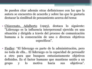 Se pueden citar además otras definiciones con las que la
autora se encuentra de acuerdo y sobre las que le gustaría
destacar la similitud de pensamiento acerca del tema:
• Chiavenato, Adalberto (1993), destaca lo siguiente:
"Liderazgo es la influencia interpersonal ejercida en una
situación y dirigida a través del proceso de comunicación
humana a la consecución de uno o diversos objetivos
específicos".
• Fiedler: “El liderazgo es parte de la administración, pero
no toda de ella... El liderazgo es la capacidad de persuadir
a otro para que busquen entusiastamente objetivos
definidos. Es el factor humano que mantiene unido a un
grupo y lo motiva hacia sus objetivos".
 