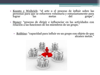 • Koontz y Weihrich: “el arte o el proceso de influir sobre las
personas para que se esfuercen voluntaria y entusiastamente para
lograr las metas del grupo”.
• Stoner: “proceso de dirigir e influenciar en las actividades con
relación a las funciones de los miembros de un grupo.”
• Robbins: “capacidad para influir en un grupo con objeto de que
alcance metas.”
 