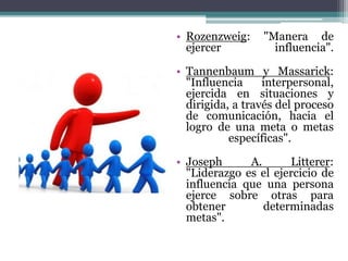 • Rozenzweig: "Manera de
ejercer influencia".
• Tannenbaum y Massarick:
"Influencia interpersonal,
ejercida en situaciones y
dirigida, a través del proceso
de comunicación, hacia el
logro de una meta o metas
específicas".
• Joseph A. Litterer:
"Liderazgo es el ejercicio de
influencia que una persona
ejerce sobre otras para
obtener determinadas
metas".
 