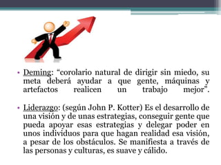 • Deming: “corolario natural de dirigir sin miedo, su
meta deberá ayudar a que gente, máquinas y
artefactos realicen un trabajo mejor”.
• Liderazgo: (según John P. Kotter) Es el desarrollo de
una visión y de unas estrategias, conseguir gente que
pueda apoyar esas estrategias y delegar poder en
unos individuos para que hagan realidad esa visión,
a pesar de los obstáculos. Se manifiesta a través de
las personas y culturas, es suave y cálido.
 