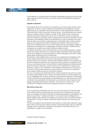 claros objetivos. La prueba final del estilo fluido de liderazgo de Joan está escrita en tinta
negra: después de sólo siete meses, su división supero las rentabilidades esperadas en
US$ 5 millones.

Expandir el repertorio

Pocos líderes tienen los seis estilos en su repertorio y aún menos saben cuándo y cómo
emplearlos. De hecho, cuando se llevaron los resultados de la investigación a muchas
organizaciones, las respuestas más frecuentes fueron: "¡Pero tengo sólo dos de ellos!" y
"No puedo utilizar todos estos estilos. No sería natural". Esos sentimientos son compren-
sibles y, en algunos casos, el antídoto es simple. El líder puede formar un equipo con
miembros que utilicen estilos de los que él carece. Tomando el caso de una vicepresi-
dente de manufactura, ella logró conducir exitosamente el sistema de una fábrica mundial
utilizando el estilo afiliativo. Estaba constantemente en la calle, reuniéndose con los ger-
entes de planta, escuchando sus preocupaciones y haciéndoles saber cuánto se preocu-
paba por ellos personalmente. Dejó la estrategia de la división -eficiencia extrema en
manos de un confiable teniente con una clara comprensión de la tecnología, y delegó los
estándares de desempeño a un colega adepto al enfoque autoritario. También tenía un
marcapasos en su equipo que siempre visitaba las plantas con ella.
Un enfoque alternativo, y que recomendaría más, es que los líderes expandan su propio
repertorio de estilos. Para hacer eso, los líderes deben comprender primero qué compe-
tencias de la inteligencia emocional subyacen al estilo de liderazgo que les falta. Pueden
luego trabajar asiduamente para incrementarlas.
Por ejemplo, un líder afiliativo tiene su fuerza en tres competencias de inteligencia emo-
cional: empatía, generación de relaciones y comunicación. Empatía -percibir cómo la
gente se siente en ese momento- permite al líder afiliativo responder a los empleados en
una forma altamente congruente con las emociones de esa persona, y se genera de esta
forma un entendimiento mutuo. El líder afiliativo también despliega una facilidad natural
para formar nuevas relaciones, a partir de conocer a los miembros de su equipo como
personas y cultivar un lazo. Finalmente, el líder afiliativo sobresaliente es un maestro en
el arte de la comunicación interpersonal, particularmente en decir justo lo necesario y
hacer el gesto simbólico preciso en el momento indicado.
Por eso, si una persona es fundamentalmente un líder marcapasos que quiere ser capaz
de utilizar el estilo afiliativo más a menudo, necesitará mejorar su nivel de empatía y, tal
vez, sus habilidades para construir relaciones y comunicarse efectivamente. Otro ejemplo,
un líder autoritario que quiere agregar el estilo democrático a su repertorio puede necesi-
tar trabajar en las capacidades de colaboración y comunicación. Este consejo acerca de
agregar capacidades puede parecer simplista -"¿por qué no te cambias a vos?"- pero
incrementar la inteligencia emocional es totalmente positivo con la práctica.

Más ciencia, menos arte

Como la paternidad, el liderazgo nunca va a ser una ciencia exacta. Pero tampoco debe
ser un misterio absoluto para aquellos que la practican. En los últimos años, la investi-
gación ha ayudado a los padres a entender los componentes genéticos, psicológicos y de
conducta que afectan "su desempeño laboral". Con nuestra nueva investigación, los
líderes también pueden obtener una imagen precisa sobre lo que se necesita para liderar
efectivamente. Y, lo que es también importante, pueden descubrir como hacer que eso
suceda.
El entorno de negocios está cambiando continuamente y un líder debe responder en igual
forma. Hora a hora, día a día, semana a semana, los ejecutivos deben jugar sus estilos de
liderazgo como un profesional -utilizando el adecuado en el momento preciso y en la
medida justa. La paga son los resultados.




© Daniel Goleman/ HayGroup



Liderazgo que logra resultados • 10/11
 