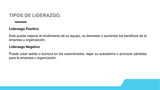 Liderazgo Positivo
Este puede mejorar el rendimiento de su equipo, su bienestar o aumentar los benéficos de la
empresa u organización.
Liderazgo Negativo
Puede crear estrés o burnout en los subordinados, bajar su autoestima o provocar pérdidas
para la empresa u organización.
TIPOS DE LIDERAZGO.
 