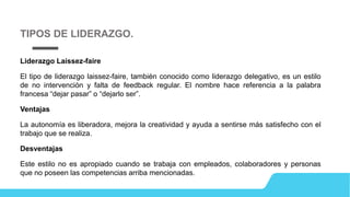 Liderazgo Laissez-faire
El tipo de liderazgo laissez-faire, también conocido como liderazgo delegativo, es un estilo
de no intervención y falta de feedback regular. El nombre hace referencia a la palabra
francesa “dejar pasar” o “dejarlo ser”.
Ventajas
La autonomía es liberadora, mejora la creatividad y ayuda a sentirse más satisfecho con el
trabajo que se realiza.
Desventajas
Este estilo no es apropiado cuando se trabaja con empleados, colaboradores y personas
que no poseen las competencias arriba mencionadas.
TIPOS DE LIDERAZGO.
 