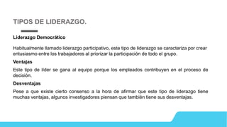 Liderazgo Democrático
Habitualmente llamado liderazgo participativo, este tipo de liderazgo se caracteriza por crear
entusiasmo entre los trabajadores al priorizar la participación de todo el grupo.
Ventajas
Este tipo de líder se gana al equipo porque los empleados contribuyen en el proceso de
decisión.
Desventajas
Pese a que existe cierto consenso a la hora de afirmar que este tipo de liderazgo tiene
muchas ventajas, algunos investigadores piensan que también tiene sus desventajas.
TIPOS DE LIDERAZGO.
 