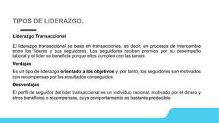Liderazgo Transaccional
El liderazgo transaccional se basa en transacciones, es decir, en procesos de intercambio
entre los líderes y sus seguidores. Los seguidores reciben premios por su desempeño
laboral y el líder se beneficia porque ellos cumplen con las tareas.
Ventajas
Es un tipo de liderazgo orientado a los objetivos y, por tanto, los seguidores son motivados
con recompensas por los resultados conseguidos.
Desventajas
El perfil de seguidor del líder transaccional es un individuo racional, motivado por el dinero y
otros beneficios o recompensas, cuyo comportamiento es bastante predecible.
TIPOS DE LIDERAZGO.
 