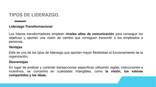 Liderazgo Transformacional
Los líderes transformadores emplean niveles altos de comunicación para conseguir los
objetivos y aportan una visión de cambio que consiguen transmitir a los empleados o
personas.
Ventajas
Este es uno de los tipos de liderazgo que aportan mayor flexibilidad al funcionamiento de la
organización.
Desventajas
En lugar de analizar y controlar transacciones específicas utilizando reglas, instrucciones e
incentivos, se concentra en cualidades intangibles, como la visión, los valores
compartidos y las ideas.
TIPOS DE LIDERAZGO.
 