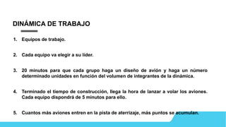 DINÁMICA DE TRABAJO
1. Equipos de trabajo.
2. Cada equipo va elegir a su líder.
3. 20 minutos para que cada grupo haga un diseño de avión y haga un número
determinado unidades en función del volumen de integrantes de la dinámica.
4. Terminado el tiempo de construcción, llega la hora de lanzar a volar los aviones.
Cada equipo dispondrá de 5 minutos para ello.
5. Cuantos más aviones entren en la pista de aterrizaje, más puntos se acumulan.
 