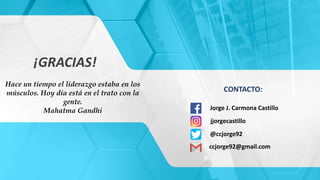 ¡GRACIAS!
CONTACTO:
Jorge J. Carmona Castillo
jjorgecastillo
@ccjorge92
ccjorge92@gmail.com
Hace un tiempo el liderazgo estaba en los
músculos. Hoy día está en el trato con la
gente.
Mahatma Gandhi
 