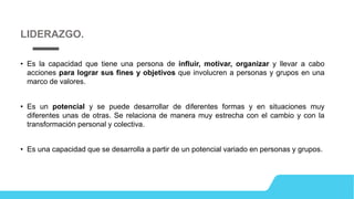 • Es la capacidad que tiene una persona de influir, motivar, organizar y llevar a cabo
acciones para lograr sus fines y objetivos que involucren a personas y grupos en una
marco de valores.
• Es un potencial y se puede desarrollar de diferentes formas y en situaciones muy
diferentes unas de otras. Se relaciona de manera muy estrecha con el cambio y con la
transformación personal y colectiva.
• Es una capacidad que se desarrolla a partir de un potencial variado en personas y grupos.
LIDERAZGO.
 