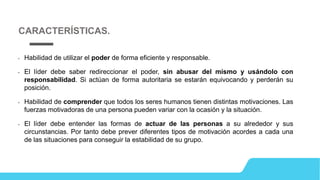 • Habilidad de utilizar el poder de forma eficiente y responsable.
• El líder debe saber redireccionar el poder, sin abusar del mismo y usándolo con
responsabilidad. Si actúan de forma autoritaria se estarán equivocando y perderán su
posición.
• Habilidad de comprender que todos los seres humanos tienen distintas motivaciones. Las
fuerzas motivadoras de una persona pueden variar con la ocasión y la situación.
• El líder debe entender las formas de actuar de las personas a su alrededor y sus
circunstancias. Por tanto debe prever diferentes tipos de motivación acordes a cada una
de las situaciones para conseguir la estabilidad de su grupo.
CARACTERÍSTICAS.
 