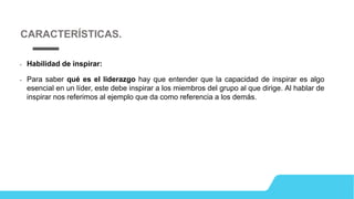 • Habilidad de inspirar:
• Para saber qué es el liderazgo hay que entender que la capacidad de inspirar es algo
esencial en un líder, este debe inspirar a los miembros del grupo al que dirige. Al hablar de
inspirar nos referimos al ejemplo que da como referencia a los demás.
CARACTERÍSTICAS.
 