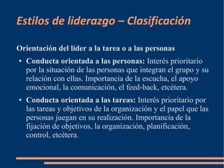Estilos de liderazgo – Clasificación 
Orientación del líder a la tarea o a las personas 
● Conducta orientada a las personas: Interés prioritario 
por la situación de las personas que integran el grupo y su 
relación con ellas. Importancia de la escucha, el apoyo 
emocional, la comunicación, el feed-back, etcétera. 
● Conducta orientada a las tareas: Interés prioritario por 
las tareas y objetivos de la organización y el papel que las 
personas juegan en su realización. Importancia de la 
fijación de objetivos, la organización, planificación, 
control, etcétera. 
 
