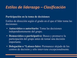 Estilos de liderazgo – Clasificación 
Participación en la toma de decisiones 
Estilos de dirección según el grado en el que el líder toma las 
decisiones: 
● Autocrático o autoritario: Toma las decisiones 
independientemente del grupo. 
● Democrático o participativo: Busca y promueve la 
participación del grupo antes de tomar una decisión 
importante. 
● Delegación o “Laissez-faire: Permanece alejado de los 
centros de decisión y sólo interviene excepcionalmente. 
 