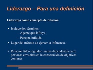 Liderazgo – Para una definición 
Liderazgo como concepto de relación 
● Incluye dos términos: 
– Agente que influye 
– Persona influida 
● Lugar del método de ejercer la influencia. 
● Relación líder-seguidor: mutua dependencia entre 
personas envueltas en la consecución de objetivos 
comunes. 
 