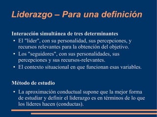 Liderazgo – Para una definición 
Interacción simultánea de tres determinantes 
● El "líder", con su personalidad, sus percepciones, y 
recursos relevantes para la obtención del objetivo. 
● Los "seguidores", con sus personalidades, sus 
percepciones y sus recursos-relevantes. 
● El contexto situacional en que funcionan esas variables. 
Método de estudio 
● La aproximación conductual supone que la mejor forma 
de estudiar y definir el liderazgo es en términos de lo que 
los líderes hacen (conductas). 
 