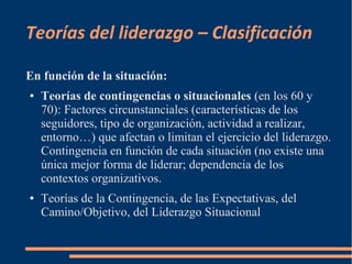 Teorías del liderazgo – Clasificación 
En función de la situación: 
● Teorías de contingencias o situacionales (en los 60 y 
70): Factores circunstanciales (características de los 
seguidores, tipo de organización, actividad a realizar, 
entorno…) que afectan o limitan el ejercicio del liderazgo. 
Contingencia en función de cada situación (no existe una 
única mejor forma de liderar; dependencia de los 
contextos organizativos. 
● Teorías de la Contingencia, de las Expectativas, del 
Camino/Objetivo, del Liderazgo Situacional 
 
